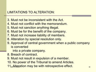 LIMITATIONS TO ALTERATION: Must not be inconsistent with the Act. Must not conflict with the memorandum. Must not sanction anything illegal. Must be for the benefit of the company. Must not increase liability of members. Alteration by special resolution only. Approval of central government when a public company is converted  into a private company. 8. Breach of contract. 9. Must not result in expulsion of a member. 10. No power of the Tribunal to amend Articles. 11. Alteration may be with retrospective effect. 03/21/11   12:07 