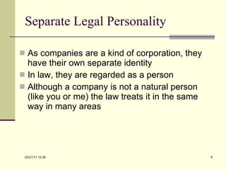 Separate Legal Personality As companies are a kind of corporation, they have their own separate identity In law, they are regarded as a person Although a company is not a natural person (like you or me) the law treats it in the same way in many areas 03/21/11   12:07 