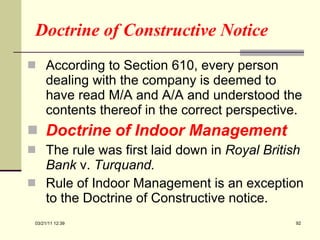 Doctrine of Constructive Notice According to Section 610, every person dealing with the company is deemed to have read M/A and A/A and understood the contents thereof in the correct perspective.  Doctrine of Indoor Management The rule was first laid down in  Royal British Bank  v.  Turquand.  Rule of Indoor Management is an exception to the Doctrine of Constructive notice. 03/21/11   12:07 