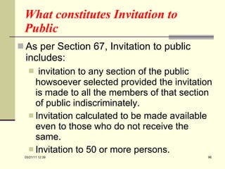 What constitutes Invitation to Public As per Section 67, Invitation to public includes: invitation to any section of the public howsoever selected provided the invitation is made to all the members of that section of public indiscriminately. Invitation calculated to be made available even to those who do not receive the same. Invitation to 50 or more persons. 03/21/11   12:07 