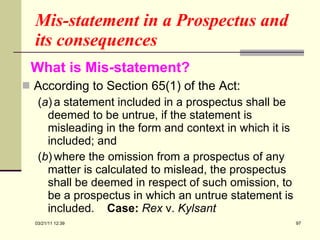 Mis-statement in a Prospectus and its consequences  What is Mis-statement?   According to Section 65(1) of the Act: ( a ) a statement included in a prospectus shall be deemed to be untrue, if the statement is misleading in the form and context in which it is included; and ( b ) where the omission from a prospectus of any matter is calculated to mislead, the prospectus shall be deemed in respect of such omission, to be a prospectus in which an untrue statement is included.  Case:   Rex  v.  Kylsant 03/21/11   12:07 