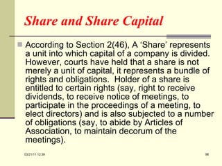 Share and Share Capital  According to Section 2(46), A ‘Share’ represents a unit into which capital of a company is divided.  However, courts have held that a share is not merely a unit of capital, it represents a bundle of rights and obligations.  Holder of a share is entitled to certain rights (say, right to receive dividends, to receive notice of meetings, to participate in the proceedings of a meeting, to elect directors) and is also subjected to a number of obligations (say, to abide by Articles of Association, to maintain decorum of the meetings). 03/21/11   12:07 