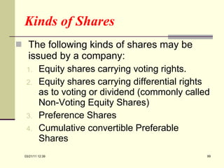 Kinds of Shares The following kinds of shares may be issued by a company: Equity shares carrying voting rights. Equity shares carrying differential rights as to voting or dividend (commonly called Non-Voting Equity Shares) Preference Shares Cumulative convertible Preferable Shares 03/21/11   12:07 