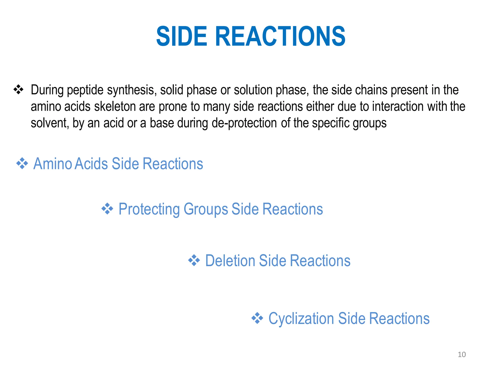 SIDE REACTIONS
10
❖ AminoAcids Side Reactions
❖ During peptide synthesis, solid phase or solution phase, the side chains present in the
amino acids skeleton are prone to many side reactions either due to interaction with the
solvent, by an acid or a base during de-protection of the specific groups
❖ Deletion Side Reactions
❖ Cyclization Side Reactions
❖ Protecting Groups Side Reactions
 