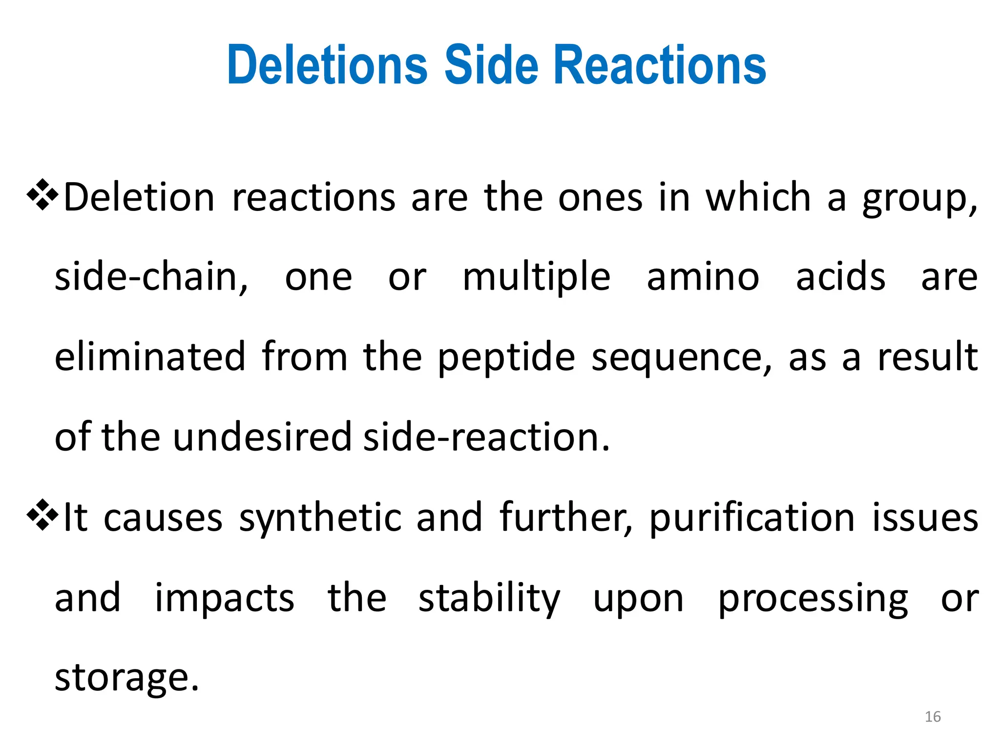 Deletions Side Reactions
16
❖Deletion reactions are the ones in which a group,
side-chain, one or multiple amino acids are
eliminated from the peptide sequence, as a result
of the undesired side-reaction.
❖It causes synthetic and further, purification issues
and impacts the stability upon processing or
storage.
 