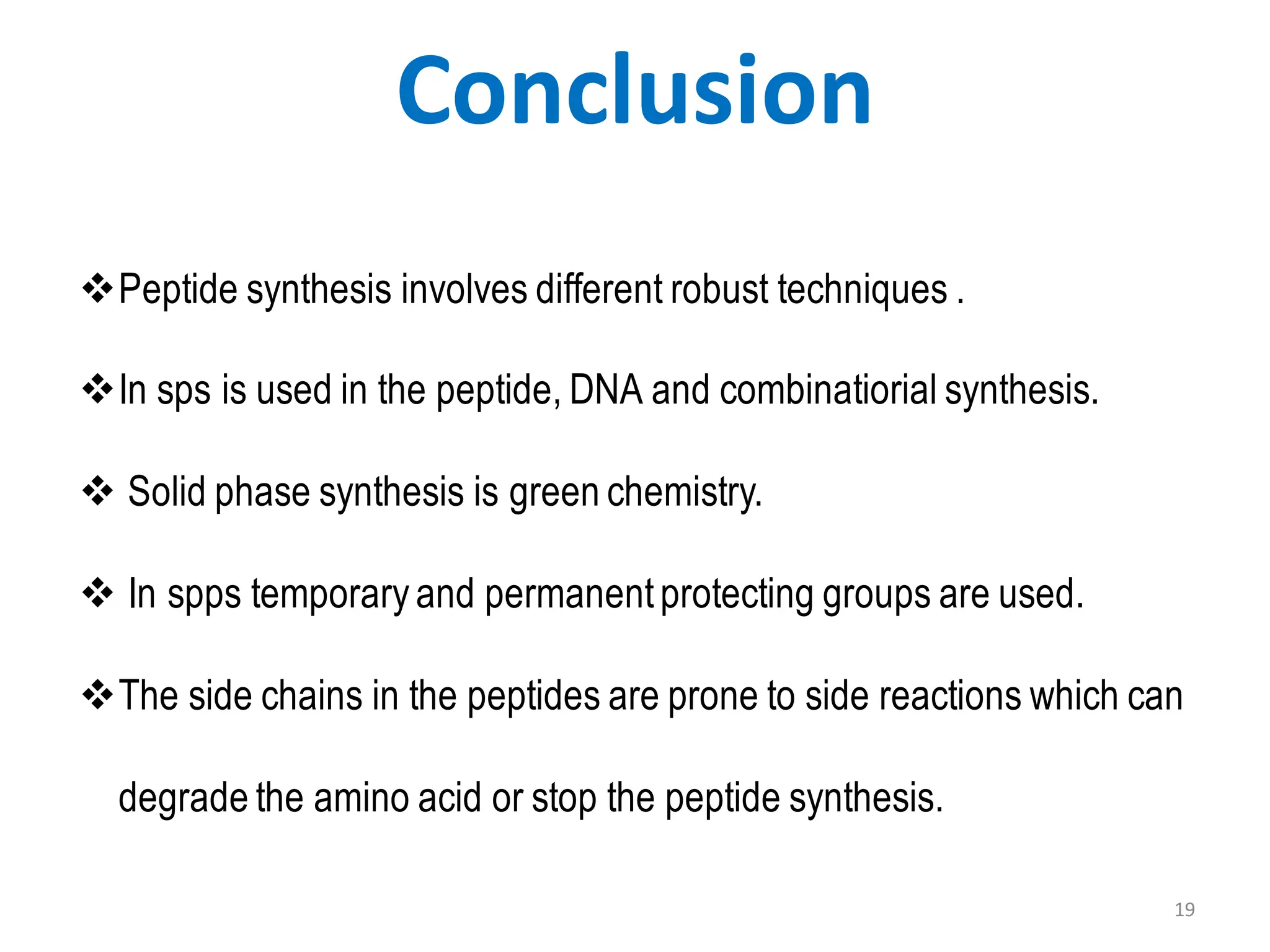 19
Conclusion
❖Peptide synthesis involves different robust techniques .
❖In sps is used in the peptide, DNA and combinatiorial synthesis.
❖ Solid phase synthesis is green chemistry.
❖ In spps temporary and permanentprotecting groups are used.
❖The side chains in the peptides are prone to side reactions which can
degrade the amino acid or stop the peptide synthesis.
 