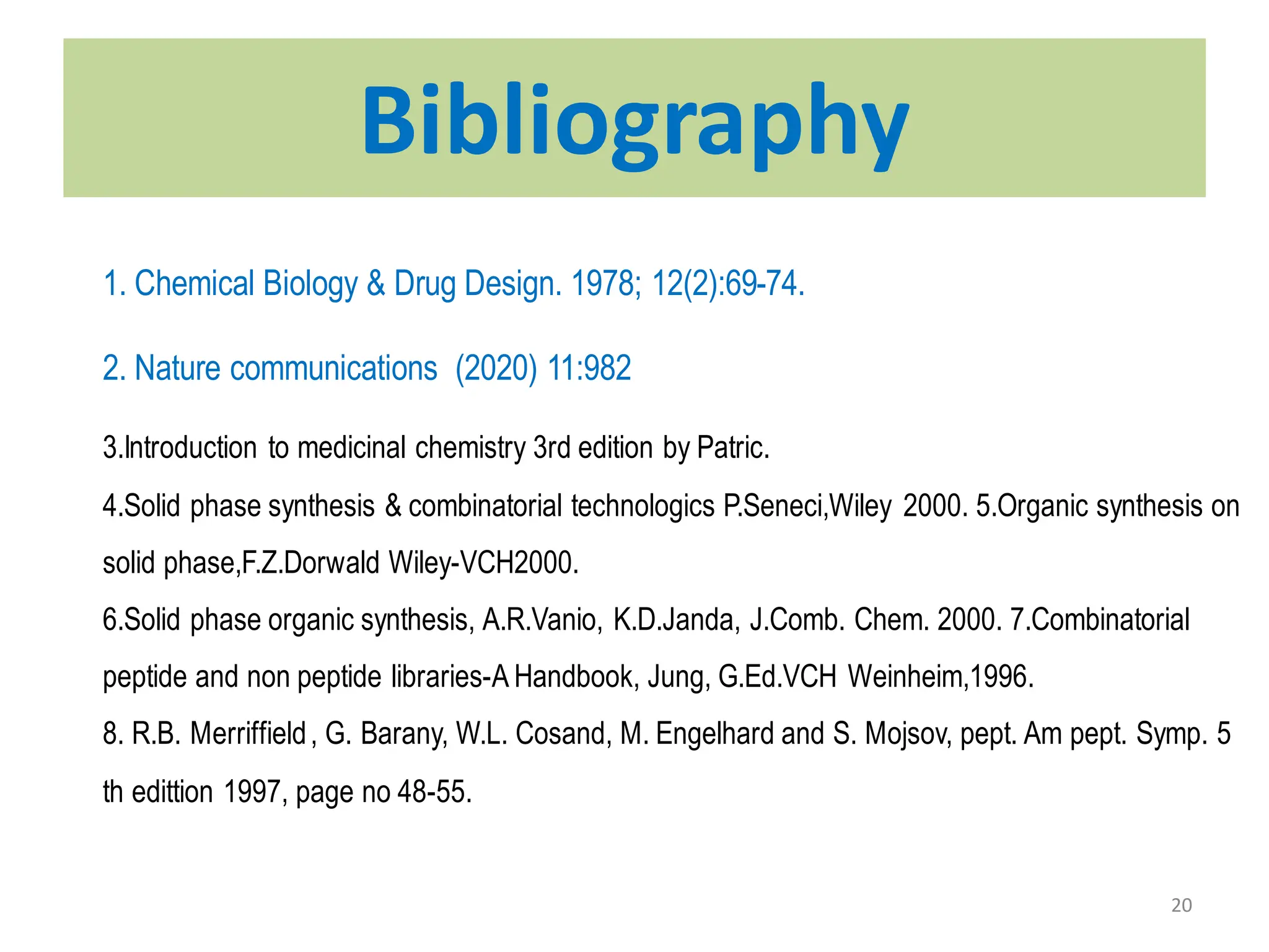 20
Bibilography
1. Chemical Biology & Drug Design. 1978; 12(2):69-74.
2. Nature communications (2020) 11:982
Bibliography
3.Introduction to medicinal chemistry 3rd edition by Patric.
4.Solid phase synthesis & combinatorial technologics P.Seneci,Wiley 2000. 5.Organic synthesis on
solid phase,F.Z.Dorwald Wiley-VCH2000.
6.Solid phase organic synthesis, A.R.Vanio, K.D.Janda, J.Comb. Chem. 2000. 7.Combinatorial
peptide and non peptide libraries-A Handbook, Jung, G.Ed.VCH Weinheim,1996.
8. R.B. Merriffield, G. Barany, W.L. Cosand, M. Engelhard and S. Mojsov, pept. Am pept. Symp. 5
th edittion 1997, page no 48-55.
 
