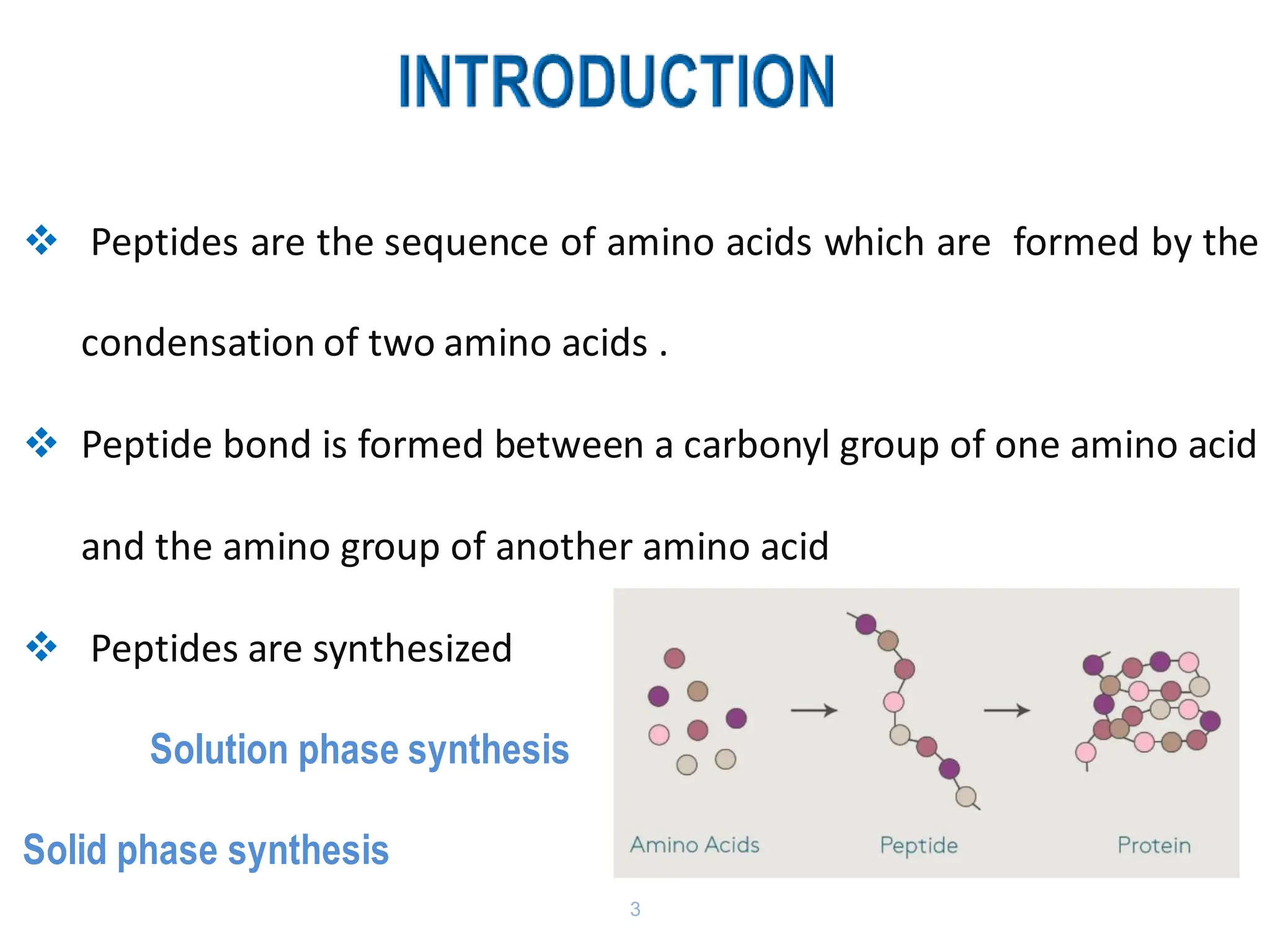 3
❖ Peptides are the sequence of amino acids which are formed by the
condensation of two amino acids .
❖ Peptide bond is formed between a carbonyl group of one amino acid
and the amino group of another amino acid
❖ Peptides are synthesized
Solution phase synthesis
Solid phase synthesis
 