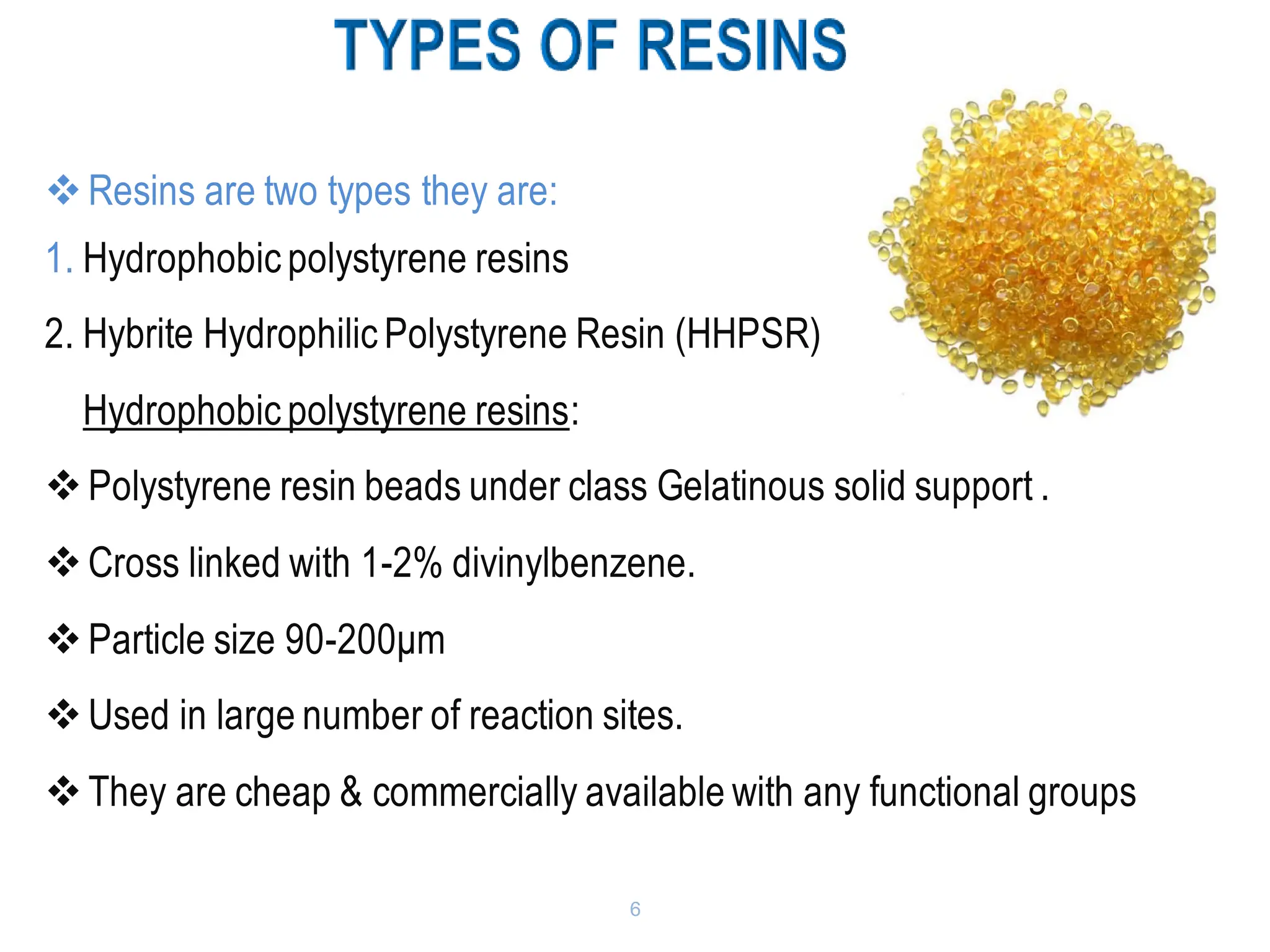 6
❖Resins are two types they are:
1. Hydrophobic polystyrene resins
2. Hybrite Hydrophilic Polystyrene Resin (HHPSR)
Hydrophobic polystyrene resins:
❖Polystyrene resin beads under class Gelatinous solid support .
❖Cross linked with 1-2% divinylbenzene.
❖Particle size 90-200μm
❖Used in large number of reaction sites.
❖They are cheap & commercially available with any functional groups
 