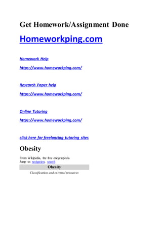 Get Homework/Assignment Done
Homeworkping.com
Homework Help
https://www.homeworkping.com/
Research Paper help
https://www.homeworkping.com/
Online Tutoring
https://www.homeworkping.com/
click here for freelancing tutoring sites
Obesity
From Wikipedia, the free encyclopedia
Jump to: navigation, search
Obesity
Classification and external resources
 