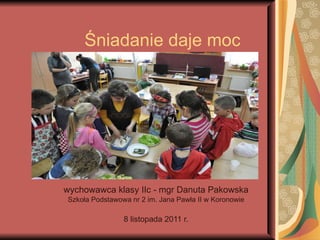 Śniadanie daje moc wychowawca klasy IIc - mgr Danuta Pakowska Szkoła Podstawowa nr 2 im. Jana Pawła II w Koronowie 8 listopada 2011 r. 