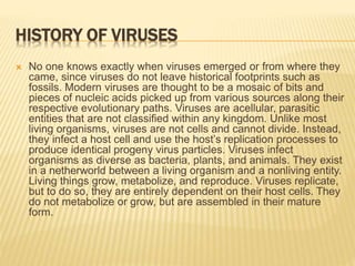 HISTORY OF VIRUSES
 No one knows exactly when viruses emerged or from where they
came, since viruses do not leave historical footprints such as
fossils. Modern viruses are thought to be a mosaic of bits and
pieces of nucleic acids picked up from various sources along their
respective evolutionary paths. Viruses are acellular, parasitic
entities that are not classified within any kingdom. Unlike most
living organisms, viruses are not cells and cannot divide. Instead,
they infect a host cell and use the host’s replication processes to
produce identical progeny virus particles. Viruses infect
organisms as diverse as bacteria, plants, and animals. They exist
in a netherworld between a living organism and a nonliving entity.
Living things grow, metabolize, and reproduce. Viruses replicate,
but to do so, they are entirely dependent on their host cells. They
do not metabolize or grow, but are assembled in their mature
form.
 