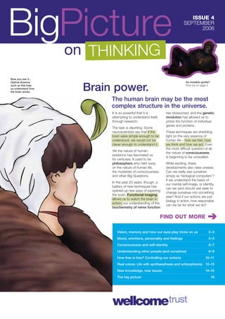 BigPicture                                                                     ISSUE 4
                                                                            SEPTEMBER
                                                                                  2006



                    on THINKING
Now you see it...
Optical illusions                                                            An invisible gorilla?
such as this help
us understand how
the brain works.
                      Brain power.                                           Find out on page 3.




                           The human brain may be the most
                           complex structure in the universe.
                           It is so powerful that it is        has blossomed; and the genetic
                           attempting to understand itself,    revolution has allowed us to
                           through research.                   probe the function of individual
                                                               genes and proteins.
                           The task is daunting. Some
                           neuroscientists say that if the     These techniques are shedding
                           brain were simple enough to be      light on the very essence of
                           understood, we would not be         human life – how we feel, how
                           clever enough to understand it.     we think and how we act. Even
                                                               the most difﬁcult question of all,
                           Yet the nature of human
                                                               the nature of consciousness,
                           existence has fascinated us
                                                               is beginning to be unravelled.
                           for centuries. It used to be
                           philosophers who held sway          While exciting, these
                           on the nature of human life,        developments also raise unease.
                           the mysteries of consciousness,     Can we really see ourselves
                           and other Big Questions.            simply as ‘biological computers’?
                                                               If we understand the basis of
                           In the past 20 years, though, a
                                                               our mental self-image, or identity,
                           battery of new techniques has
                                                               can we (and should we) seek to
                           opened up new ways of exploring
                                                               change ourselves into something
                           the brain. Functional imaging
                                                               else? And if our actions are just
                           allows us to watch the brain in
                                                               biology in action, how responsible
                           action; our understanding of the
                                                               can we be for what we do?
                           biochemistry of nerve function

                                                              FIND OUT MORE

                              Vision, memory and how our eyes play tricks on us                 2–3
                              Mood, emotions, personality and feelings                          4–5
                              Consciousness and self-identity                                    6–7
                              Understanding other people (and ourselves)                        8–9
                              How free is free? Controlling our actions                       10–11
                              Real voices: Life with synthaesthesia and schizophrenia 12–13
                              New knowledge, new issues                                       14–15
                              The big picture                                                        16
 