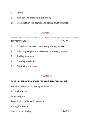 B. Sellers
C. Number and amount to aid pricing
D. Interaction in the market and possible Conversation.
CHAPTER 7
NAMES OF DIFFERENT KINDS OF TRANSPORT AND NOUNS RELATED
TO TRAVELING 22 - 23
1. Possible Conversation when negotiating for taxi
2. Informing neighbours about and intended journey
3. Finding your way
4. Boarding a vehicle
5. Cautioning the driver
CHAPTER 8
DINNING SITUATION SOME DINNING RELATED NOUNS
Possible Conversation asking for food
Asking for water
Other request
Substitution table to aid practice
Asking for drinks
Invitation to dinning 24 – 26
 