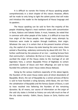 It is difficult to narrate the history of Hausa speaking people
comprehensively in a short chapter of this nature. However, efforts
will be made to only bring to light the salient points that will make
and introduce the reader to the background of Hausa language and
its speakers.
The Hausa speaking can be said to form the majority of the
people inhabiting Nigeria’s most northern states with concentration
in Kano, Kaduna and Sokoto States. It must, however, be noted that
in common with other people of the Sudan, it is difficult to trace the
true origin of the Hausa people, even though many attempts by
historians were made to explain through traditions, their origin.
Whatever the case, it is certain that at the present location of Kano
city, the capital of an Hausa city-state bearing the same name, there
existed a flourishing sedentary community by about 635 A.D. This is
further confirmed by the presence of an iron – working furnace from
that community’s civilization. Be that as it may, most traditions have
ascribed the origin of the Hausa states to the marriage of an old
legendary hero, a certain Bayajidda Prince of Baghdad, to certain
pre-historic Queen of Daura and their offsprings are said to have
founded the authentic seven Hausa states (Hausa Bakwai).
Going by the various traditions especially of the above legend,
the founders of the seven Hausa states were all direct desendants of
Bayajidda. Biram, the son of Bayajidda by a certain princess of Borno
is said to have founded a ruling dynasty; while Bawo, the son from
the cohabitation of Bayajidda and the famous Queen of Daura, is said
to have resulted into fathering the founders of the remaining
dynasties. By all means, our source of information on the origin of
the said city states is limited as history can only talk much on few of
the city states namely:- Gobin, Daura, Zazzau or Zaria, Kastina and
Kano.
 