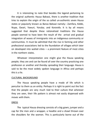 It is interesting to note that besides the legend pertaining to
the original authentic Hausa Bakwai, there is another tradition that
tries to explain the origin of the so called un-authentic seven Hausa
states or popularly known as Banza Bakwai namely:- Zamfara, Kebbi,
Nupe, Gwari, Yawuri, Yoruba; and Kororofa. It is by all means
suggested that despite these rationalized traditions the Hausa
people seemed to have been the result of the arrival and gradual
integration of waves of immigrants into an indigenous community or
communities. It must be admitted that the rise in farming and other
professional associations led to the foundation of villages which later
on developed into walled cities – a prominent feature of most cities
in the northern states.
Whatever interpretation one might give the Hausa speaking
people; they are and can be found all over the country practicing one
profession or another and thereby spreading their language. Hausa is
said to be the most widely spoken language in Africa and perhaps
this is a lie.
CULTURAL BACKGROUND
The Hausa speaking people have a mode of life which is
perculiar to them as an entity. Perhaps it is right to point out the fact
that the people are very much tied to their culture that wherever
they are seen, their life pattern is almost not easily dispensed with
moves with them.
DRESS
The typical Hausa dressing consists of a big gown, jumper and a
cap for the men and a wrapper, a headtie and a shawl thrown over
the shoulders for the women. This is particularly borne out of the
 
