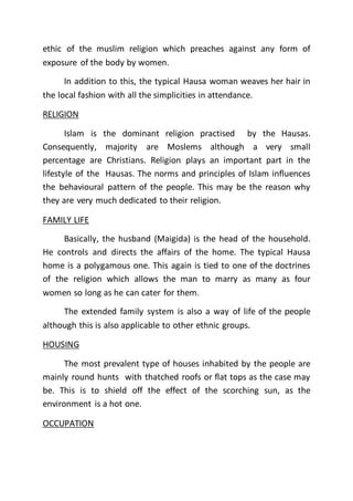 ethic of the muslim religion which preaches against any form of
exposure of the body by women.
In addition to this, the typical Hausa woman weaves her hair in
the local fashion with all the simplicities in attendance.
RELIGION
Islam is the dominant religion practised by the Hausas.
Consequently, majority are Moslems although a very small
percentage are Christians. Religion plays an important part in the
lifestyle of the Hausas. The norms and principles of Islam influences
the behavioural pattern of the people. This may be the reason why
they are very much dedicated to their religion.
FAMILY LIFE
Basically, the husband (Maigida) is the head of the household.
He controls and directs the affairs of the home. The typical Hausa
home is a polygamous one. This again is tied to one of the doctrines
of the religion which allows the man to marry as many as four
women so long as he can cater for them.
The extended family system is also a way of life of the people
although this is also applicable to other ethnic groups.
HOUSING
The most prevalent type of houses inhabited by the people are
mainly round hunts with thatched roofs or flat tops as the case may
be. This is to shield off the effect of the scorching sun, as the
environment is a hot one.
OCCUPATION
 
