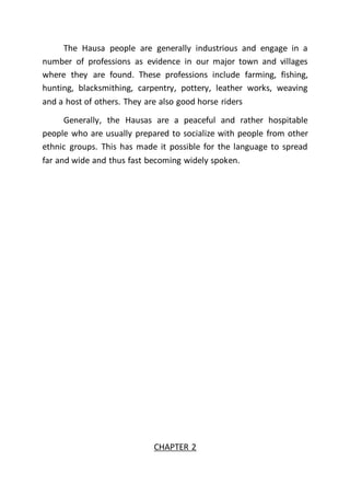 The Hausa people are generally industrious and engage in a
number of professions as evidence in our major town and villages
where they are found. These professions include farming, fishing,
hunting, blacksmithing, carpentry, pottery, leather works, weaving
and a host of others. They are also good horse riders
Generally, the Hausas are a peaceful and rather hospitable
people who are usually prepared to socialize with people from other
ethnic groups. This has made it possible for the language to spread
far and wide and thus fast becoming widely spoken.
CHAPTER 2
 