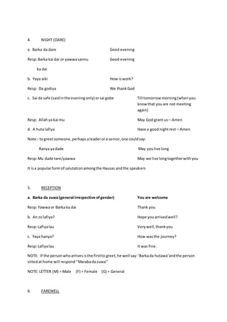 4. NIGHT (DARE)
a. Barka da dare Good evening
Resp:Barka kai dai or yawwasannu Good evening
ka dai
b. Yaya aiki How iswork?
Resp: Da godiya We thankGod
c. Sai da safe (saidinthe eveningonly) orsai gobe Till tomorrow morning(whenyou
know that youare not meeting
again)
Resp: Allahya kai mu May God grant us – Amen
d. A huta lafiya Have a goodnightrest – Amen
Note:- togreetsomeone,perhapsaleaderora senior,one couldsay:
Ranya yadade May youlive long
Resp:Mu dade tare/yawwa May we live longtogetherwithyou
It isa popularformof salutationamongthe Hausas andthe speakers
5. RECEPTION
a. Barka da zuwa (general irrespective ofgender) You are welcome
Resp:Yawwaor Barka ka dai Thank you
b. An zolafiya? Hope you arrivedwell?
Resp:Lafiyalau Verywell,thankyou
c. Yaya hanya? How wasthe journey?
Resp:Lafiyalau It was fine.
NOTE: If the personwhoarrivesisthe firstto greet,he well say:‘Barkada hutawa’andthe person
sittedat home will respond‘’Marabadazuwa’’
NOTE: LETTER (M) = Male (F) = Female (G) = General
6. FAREWELL
 