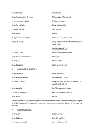 a. Sai anjuma Till we meet
Resp:Yawwa,a jimada yawa Thanks,bye! Till we meet
b. Sai munsake saduwa Till we meetagain
Resp:To, madalla Okay,that’salright
c. A sauka lafiya Safe journey
Resp:Amin Amen
d. A gaidamutanengida Greetyour people athome
Resp:To, za su ji Okay,theywill heari.e the message will
reach them
7. GREETING WORKERS
a. Sannu da aiki How iswork?Or well done
Resp:Yawwasannu ka dai Thank you
b. Yaya aiki How iswork?
Resp:Da godiya Well,we thankGod
8. GREETING THE SUCCESSFUL
a. Muna murna Congratulation
Resp:Madalla/Nagode Thank youverymuch
b. Sannuda Arziki Congratulation(Noneedtospecify.Itis
usuallyunderstood)
Resp:Madalla On! Thank you verymuch
c. Allahyaraya mana May the Lord nurse itfor us
Resp:Amin Amen
“Sannuda Arziki’isusuallysaidtopersonwhohave beendeliveredfromor have escapeddanger.
Here”Sannu da arsiki’isusedinthe sense thata womanhas escaped the danger,ordeathduring
delivery.
9. CASUALGREETINGS
a. Yaya dai Hellohow isit?
Resp:Ba komai Fine,Noproblem
b. Yaya zaman garu? How islife intown?
 