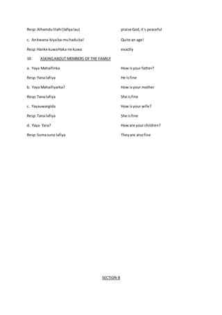 Resp:Alhamdulilahi (lafiyalau) praise God,it`s peaceful
c. Ankwana-biyaba-muhaduba! Quite an age!
Resp:Hanke kuwaHaka ne kuwa exactly
10. ASKINGABOUT MEMBERS OF THE FAMILY
a. Yaya Mahaifinka How isyour father?
Resp:Yana lafiya He isfine
b. Yaya Mahaifiyarka? How isyour mother
Resp:Tana lafiya She isfine
c. Yayauwargida How isyour wife?
Resp:Tana lafiya She isfine
d. Yaya Yara? How are your children?
Resp:Sumasuna lafiya Theyare alsofine
SECTION B
 