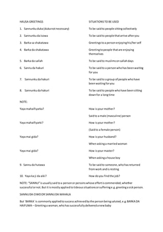 HAUSA GREETINGS SITUATIONSTO BE USED
1. Sannunkuduka(dukanotnecessary) To be saidto people sittingcollectively
2. Sannunkudaisowa To be saidto people thatarrive afteryou
3. Barka sa shakatawa Greetingstoa personenjoyinghis/herself
4. Barka da shakatawa Greetingtopeople thatare enjoying
themselves
5. Barka da sallah To be saidto muslimsonsallahdays
6. Sannuda hakuri To be saidto a personwhohas beenwaiting
for you
7. Sannunku da hakuri To be saidto a group of people whohave
beenwaitingforyou
8. Sannunkuda hakuri To be saidto people whohave beensitting
downfor a longtime
NOTE:
Yaya mahaifiyarka? How isyour mother?
Saidto a male (masculine) person
Yaya mahaifiyarki? How isyour mother?
(Saidto a female person)
Yaya mai gida? How isyour husband?
Whenaskinga marriedwoman
Yaya mai gida? How isyour master?
Whenaskinga house boy
9. Sannuda hutawa To be saidto someone,whohasreturned
fromwork andis resting
10. Yaya ka ji da aiki? How doyou findthe job?
NOTE: “SANNU”isusuallysaidtoa personor personswhose effortiscommended,whether
successful ornot.But it ismostlyappliedtotideoussituationsorsufferinge.g.greetingasickperson.
SANNUDA CIWOOR SANNUDA WAHALA
But `BARKA`is commonlyappliedtosuccessachievedbythe personbeingsaluted,e.g.BARKA DA
HAIFUWA – Greetinga woman,whohassuccessfullydeliveredanew baby
 
