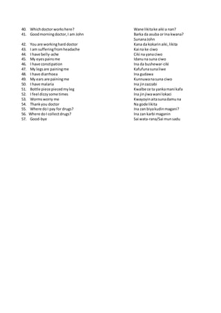 40. Whichdoctor workshere? Wane likitake aiki a nan?
41. Goodmorningdoctor,I am John Barka da asuba or Ina kwana?
SunanaJohn
42. You are workinghard doctor Kana da kokarinaiki,likita
43. I am sufferingfromheadache Kai na ke ciwo
44. I have belly-ache Ciki na yanaciwo
45. My eyespainsme Idanuna suna ciwo
46. I have constipation Ina da bushewar-ciki
47. My legsare painingme Kafufunasunaliwe
48. I have diarrhoea Ina gudawa
49. My ears are painingme Kunnuwanasuna ciwo
50. I have malaria Ina jinzazzabi
51. Bottle piece piecedmyleg Kwalbe ce ta yankamani kafa
52. I feel dizzysome times Ina jinjiwawani lokaci
53. Wormsworry me Kwayoyinaitasunadamuna
54. Thankyou doctor Na gode likita
55. Where do I pay for drugs? Ina zan biyakudinmagani?
56. Where doI collectdrugs? Ina zan karbi maganin
57. Good-bye Sai wata-rana/Sai munsadu
 