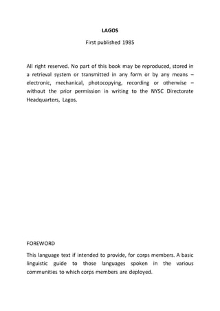 LAGOS
First published 1985
All right reserved. No part of this book may be reproduced, stored in
a retrieval system or transmitted in any form or by any means –
electronic, mechanical, photocopying, recording or otherwise –
without the prior permission in writing to the NYSC Directorate
Headquarters, Lagos.
FOREWORD
This language text if intended to provide, for corps members. A basic
linguistic guide to those languages spoken in the various
communities to which corps members are deployed.
 