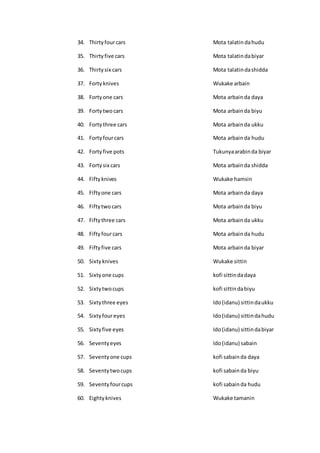 34. Thirtyfourcars Mota talatin dahudu
35. Thirtyfive cars Mota talatindabiyar
36. Thirtysix cars Mota talatindashidda
37. Forty knives Wukake arbain
38. Fortyone cars Mota arbainda daya
39. Fortytwo cars Mota arbainda biyu
40. Fortythree cars Mota arbainda ukku
41. Fortyfourcars Mota arbainda hudu
42. Fortyfive pots Tukunyaarabinda biyar
43. Fortysix cars Mota arbainda shidda
44. Fiftyknives Wukake hamsin
45. Fiftyone cars Mota arbainda daya
46. Fiftytwo cars Mota arbainda biyu
47. Fiftythree cars Mota arbainda ukku
48. Fiftyfourcars Mota arbainda hudu
49. Fiftyfive cars Mota arbainda biyar
50. Sixtyknives Wukake sittin
51. Sixtyone cups kofi sittindadaya
52. Sixtytwocups kofi sittindabiyu
53. Sixtythree eyes Ido(idanu) sittindaukku
54. Sixtyfoureyes Ido(idanu) sittindahudu
55. Sixtyfive eyes Ido(idanu) sittindabiyar
56. Seventyeyes Ido(idanu) sabain
57. Seventyone cups kofi sabainda daya
58. Seventytwocups kofi sabainda biyu
59. Seventyfourcups kofi sabainda hudu
60. Eightyknives Wukake tamanin
 