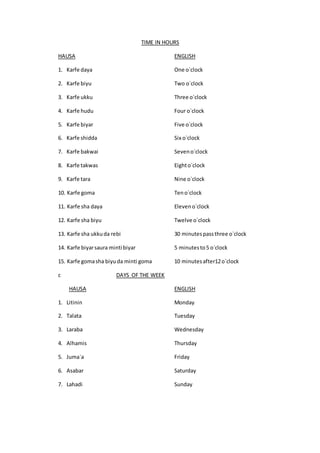 TIME IN HOURS
HAUSA ENGLISH
1. Karfe daya One o`clock
2. Karfe biyu Two o`clock
3. Karfe ukku Three o`clock
4. Karfe hudu Four o`clock
5. Karfe biyar Five o`clock
6. Karfe shidda Six o`clock
7. Karfe bakwai Seveno`clock
8. Karfe takwas Eighto`clock
9. Karfe tara Nine o`clock
10. Karfe goma Teno`clock
11. Karfe sha daya Eleveno`clock
12. Karfe sha biyu Twelve o`clock
13. Karfe sha ukkuda rebi 30 minutespassthree o`clock
14. Karfe biyarsaura minti biyar 5 minutesto5 o`clock
15. Karfe gomasha biyuda minti goma 10 minutesafter12o`clock
c DAYS OF THE WEEK
HAUSA ENGLISH
1. Litinin Monday
2. Talata Tuesday
3. Laraba Wednesday
4. Alhamis Thursday
5. Juma`a Friday
6. Asabar Saturday
7. Lahadi Sunday
 