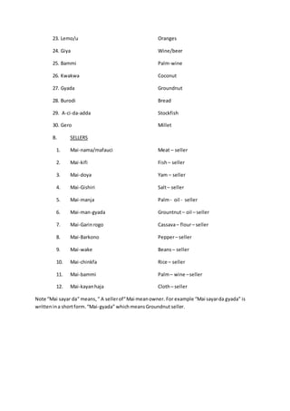 23. Lemo/u Oranges
24. Giya Wine/beer
25. Bammi Palm-wine
26. Kwakwa Coconut
27. Gyada Groundnut
28. Burodi Bread
29. A-ci-da-adda Stockfish
30. Gero Millet
B. SELLERS
1. Mai-nama/mafauci Meat – seller
2. Mai-kifi Fish– seller
3. Mai-doya Yam – seller
4. Mai-Gishiri Salt– seller
5. Mai-manja Palm- oil - seller
6. Mai-man-gyada Grountnut– oil – seller
7. Mai-Garinrogo Cassava– flour– seller
8. Mai-Barkono Pepper– seller
9. Mai-wake Beans– seller
10. Mai-chinkfa Rice – seller
11. Mai-bammi Palm– wine –seller
12. Mai-kayanhaja Cloth– seller
Note “Mai sayar da“ means,“ A sellerof“Mai meanowner. For example “Mai sayarda gyada” is
writtenina shortform.“Mai-gyada” whichmeansGroundnut seller.
 