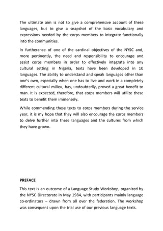 The ultimate aim is not to give a comprehensive account of these
languages, but to give a snapshot of the basic vocabulary and
expressions needed by the corps members to integrate functionally
into the communities.
In furtherance of one of the cardinal objectives of the NYSC and,
more pertinently, the need and responsibility to encourage and
assist corps members in order to effectively integrate into any
cultural setting in Nigeria, texts have been developed in 10
languages. The ability to understand and speak languages other than
one’s own, especially when one has to live and work in a completely
different cultural milieu, has, undoubtedly, proved a great benefit to
man. It is expected, therefore, that corps members will utilize these
texts to benefit them immensely.
While commending these texts to corps members during the service
year, it is my hope that they will also encourage the corps members
to delve further into these languages and the cultures from which
they have grown.
PREFACE
This text is an outcome of a Language Study Workshop, organized by
the NYSC Directorate in May 1984, with participants mainly language
co-ordinators – drawn from all over the federation. The workshop
was consequent upon the trial use of our previous language texts.
 