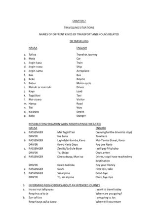 CHAPTER 7
TRAVELLING SITUATIONS
NAMES OF DIFFRENT KINDS OF TRANSPORT AND NOUNS RELATED
TO TRAVELLING
HAUSA ENGLISH
a. Tafiya Travel or Journey
b. Mota Car
c. Jirgin-kasa Train
d. Jirgin-ruwa Ship
e. Jirgin-sama Aeroplane
f. Bas Bus
g. Keke Bicycle
h. Babur Motor-cycle
i. Matuki or mai-tuki Driver
j. Kaya Load
k. Tagzi/tasi Taxi
l. Mai-ziyara Visitor
m. Hanya Road
n. Titi Way
o. Kwararo Street
p. Bako Stanger
POSSIBLECONVERSATION WHEN NEGOTIATINGSFORA TAXI
HAUSA ENGLISH
a. PASSENGER Mai Tagzi?Tasi (Wavingforthe driverto stop)
DRIVER Ina Zuna To where
b. PASSENGER LayinMai-Yamba,Kano Mai-YambaStreet,Kano
DRIVER KawoNaria Daya Pay one Naria
c. PASSENGER Zan Ba/da Sule Biyar I will payfiftykobo
DRIVER To, Shigo Okay,enter
d. PASSENGER Direbatsaya,Mun iso Driver,stopi have reachedmy
destination
DRIVER KawoKudinka Pay yourmoney
e. PASSENGER Gashi Here it is,take
f. PASSENGER Sai anjima Good-bye
DRIVER To, sai anjima Okay,bye-bye
3. INFORMINGNEIGHOBOURSABOUT AN INTENDEDJOURNEY
a. Ina so inyi tafiyayau I wantto travel today
RespIna za ka je Where are yougoing?
b. Zan tafi Jos I am goingto Jos
RespYause za/ka dawo Whenwill youreturn
 