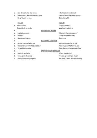 c. Zan dawomako mai zuwa I shall returnnextweek
d. Ina rokonka,kalura mani da gida Please,take care of my house
RespTo, shi ke nan Okay,itsright
HAUSA ENGLISH
e. Sai ka dawo Till youare back
Resp.Allahyayarda May God make itso
4. FINDINGYOUR WAY
a. Ina tashar mota Where isthe motor park?
b. Na bata I have missedmyway
c. Nunamani hanya Directme
5. BOARDINGA VEHICLE
a. Motan nan za/ta Josme Is thismotorgoingto Jos
b. Nawane kudinmotazuwaJos? How muchis the fare to Jos
c. To, ga kudinmota Okay,here isthe tansport fare
6. CAUTIONINGTHE DRIVER
a. Hankali fadireba Driver,be careful
b. Kana gududa yawa You are speedingtomuch
c. Bamu Sontukinganganci We dont’twantrecklessdriving
 