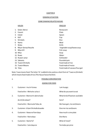 CHAPTER 8
DINNING SITUATION
SOME DINNING RELATED NOUNS
HAUSA ENGLISH
1. Gidan-Abinci Restaurant
2. Faranti Plate
3. Cokali Spoon
4. Kofi Cup
5. Shinkafa Rice
6. Nama Meat
7. Wuka Knife
8. Miyar-Genye/Haushe Vegetable soup/leavessoup
9. Miya-kifi Fish-soup
10. Miya Soup
11. Ruwa Water
12. Ruwan-sanyi Coldwater
13. Sakwara Poundedyam
14. TuwonShinkafa Foodmade of rice
15. TuwonMasara Foodmade of maize
16. Teba Foodmade of cassava flourgari
Note:Tuwomeansfood.The letter`N` isaddedto be usedas a short formof `Tuwona Shinkafa`
whichmeansfoodmade of rice (The HausaFavourite Dish)
a. POSSIBLECONVERSATION
ASKING FOR FOOD
1. Customer:- InaJinYunwa I am hungry
Foodseller:- Me kake soka ci What do youwant to eat
2. Customer:-WannaIrinabinci kuke What kindof foodare available
da shi/ke akwai? here?
Foodseller:- MunnadaTeba,da We have gari,rice and beans
3. Customer:-A bani Shinkafadawake Give me rice andbeans
4. Customer:- Nawane flamdaya How muchis one plate
Foodseller:- Nariadaya One Naria
5. Customer:- Name fa? What of meat?
Foodseller:- Sule dayane Tenkobo perprice
 