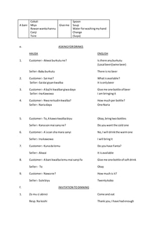 A bani
Cokali
Miya
Rowanwankahannu
Canji
Tsire
Give me
Spoon
Soup
Water forwashingmy hand
Change
(Suya)
e. ASKINGFORDRINKS
HAUSA ENGLISH
1. Customer:- Akwai burkutune? Is there anyburkutu
(Local beer)(wine beer)
Seller:-Babuburkutu There isno beer
2. Customer:- Sai mai? What isavailable?
Seller:-Saidai giyankwalba It isonlybeer
3. Customer:- A ba/ni kwalbargiwadaya Give me one bottle of beer
Seller:-InaKawowa I am bringingit
4. Customer:- Nwane kudinkwalba? How muchper bottle?
Seller:- Nariadaya One Naria
5. Customer:- To,A kawo kwalbabiyu Okay,bringtwo bottles
Seller:- Kanasonmai sanyne? Do youwant the cold one
6. Customer:- A`azan sha mara sanyi No, I will drinkthe warmone
Seller:- Inakawowa I will bringit
7. Customer:- Kunadalemu Do youhave Fanta?
Seller:- Akwai It isavailable
8. Customer:- A bani kwalbalemu mai sanyi fa Give me one bottle of softdrink
Seller:- To Okay
9. Customer:- Nawane? How muchis it?
Seller:- Sulebiyu Twentykobo
f. INVITATION TODINNING
1. Zo mu ci abinci Come and eat
Resp.Na koshi Thank you,I have hadenough
 