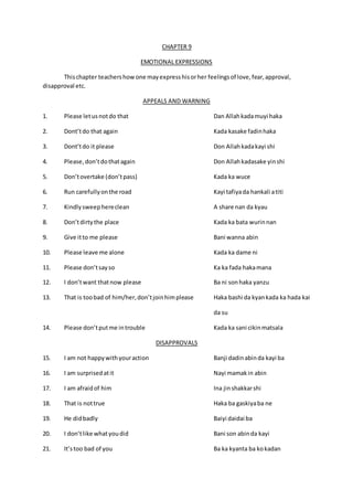 CHAPTER 9
EMOTIONAL EXPRESSIONS
Thischapter teachershowone mayexpresshisorher feelingsof love,fear,approval,
disapproval etc.
APPEALS AND WARNING
1. Please letusnotdo that Dan Allahkadamuyi haka
2. Dont’tdo that again Kada kasake fadinhaka
3. Dont’tdo it please Don Allahkadakayi shi
4. Please,don’tdothatagain Don Allahkadasake yinshi
5. Don’tovertake (don’tpass) Kada ka wuce
6. Run carefullyonthe road Kayi tafiyada hankali atiti
7. Kindlysweephereclean A share nan da kyau
8. Don’tdirtythe place Kada ka bata wurinnan
9. Give itto me please Bani wanna abin
10. Please leave me alone Kada ka dame ni
11. Please don’tsayso Ka ka fada hakamana
12. I don’twant thatnow please Ba ni sonhaka yanzu
13. That is toobad of him/her,don’tjoinhimplease Haka bashi da kyankada ka hada kai
da su
14. Please don’tputme introuble Kada ka sani cikinmatsala
DISAPPROVALS
15. I am not happywithyouraction Banji dadinabinda kayi ba
16. I am surprisedatit Nayi mamakin abin
17. I am afraidof him Ina jinshakkarshi
18. That is nottrue Haka ba gaskiyaba ne
19. He didbadly Baiyi daidai ba
20. I don’tlike whatyoudid Bani son abinda kayi
21. It’stoo bad of you Ba ka kyanta ba kokadan
 