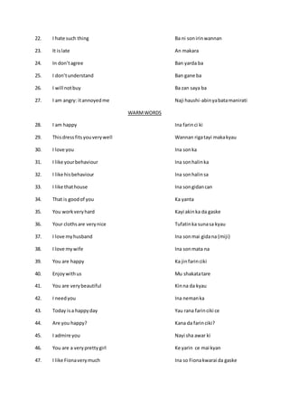22. I hate such thing Ba ni sonirinwannan
23. It islate An makara
24. In don’tagree Ban yarda ba
25. I don’tunderstand Ban gane ba
26. I will notbuy Ba zan saya ba
27. I am angry: itannoyedme Naji haushi-abinyabatamanirati
WARMWORDS
28. I am happy Ina farinci ki
29. Thisdressfits youverywell Wannan rigatayi makakyau
30. I love you Ina sonka
31. I like yourbehaviour Ina sonhalinka
32. I like hisbehaviour Ina sonhalinsa
33. I like thathouse Ina songidancan
34. That is goodof you Ka yanta
35. You workveryhard Kayi akinka da gaske
36. Your clothsare verynice Tufatinka sunasa kyau
37. I love myhusband Ina sonmai gidana (miji)
38. I love mywife Ina sonmata na
39. You are happy Ka jinfarinciki
40. Enjoywithus Mu shakatatare
41. You are verybeautiful Kinna da kyau
42. I needyou Ina nemanka
43. Today isa happyday Yau rana farinciki ce
44. Are you happy? Kana da farinciki?
45. I admire you Nayi sha awar ki
46. You are a veryprettygirl Ke yarin ce mai kyan
47. I like Fionaverymuch Ina so Fionakwarai da gaske
 