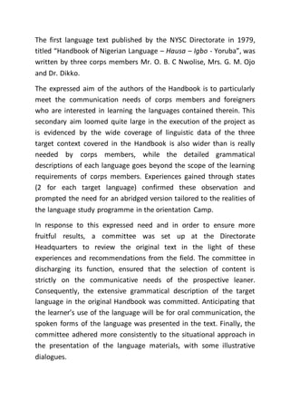 The first language text published by the NYSC Directorate in 1979,
titled “Handbook of Nigerian Language – Hausa – Igbo - Yoruba”, was
written by three corps members Mr. O. B. C Nwolise, Mrs. G. M. Ojo
and Dr. Dikko.
The expressed aim of the authors of the Handbook is to particularly
meet the communication needs of corps members and foreigners
who are interested in learning the languages contained therein. This
secondary aim loomed quite large in the execution of the project as
is evidenced by the wide coverage of linguistic data of the three
target context covered in the Handbook is also wider than is really
needed by corps members, while the detailed grammatical
descriptions of each language goes beyond the scope of the learning
requirements of corps members. Experiences gained through states
(2 for each target language) confirmed these observation and
prompted the need for an abridged version tailored to the realities of
the language study programme in the orientation Camp.
In response to this expressed need and in order to ensure more
fruitful results, a committee was set up at the Directorate
Headquarters to review the original text in the light of these
experiences and recommendations from the field. The committee in
discharging its function, ensured that the selection of content is
strictly on the communicative needs of the prospective leaner.
Consequently, the extensive grammatical description of the target
language in the original Handbook was committed. Anticipating that
the learner’s use of the language will be for oral communication, the
spoken forms of the language was presented in the text. Finally, the
committee adhered more consistently to the situational approach in
the presentation of the language materials, with some illustrative
dialogues.
 