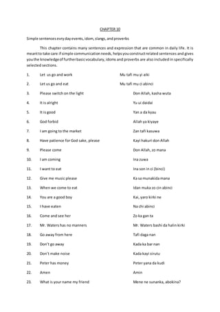 CHAPTER 10
Simple sentencesevrydayevents,idom, slangs,andproverbs
This chapter contains many sentences and expression that are common in daily life. It is
meantto take care if simple communicationneeds, helpsyouconstructrelated sentences and gives
youthe knowledgeof furtherbasicvocabulary,idoms and proverbs are also included in specifically
selected sections.
1. Let us go and work Mu tafi mu yi aiki
2. Let us go and eat Mu tafi mu ci abinci
3. Please switch on the light Don Allah, kasha wuta
4. It is alright Yu ui daidai
5. It is good Yan a da kyau
6. God forbid Allah ya kiyaye
7. I am going to the market Zan tafi kasuwa
8. Have patience for God sake, please Kayi hakuri don Allah
9. Please come Don Allah, zo mana
10. I am coming Ina zuwa
11. I want to eat Ina son in ci (binci)
12. Give me music please Ka sa munakida mana
13. When we come to eat Idan muka zo cin abinci
14. You are a good boy Kai, yaro kirki ne
15. I have eaten Na chi abinci
16. Come and see her Zo ka gan ta
17. Mr. Waters has no manners Mr. Waters bashi da halin kirki
18. Go away from here Tafi daga nan
19. Don’t go away Kada ka bar nan
20. Don’t make noise Kada kayi sirutu
21. Peter has money Peter yana da kudi
22. Amen Amin
23. What is your name my friend Mene ne sunanka, abokina?
 