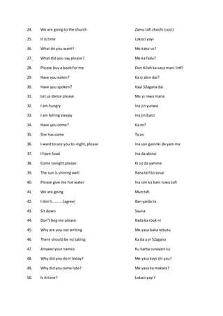 24. We are going to the church Zamu tafi chochi (coci)
25. It is time Lokoci yayi
26. What do you want? Me kake so?
27. What did you say please? Me ka fada?
28. Please buy a book for me Don Allah ka saya mani littfi
29. Have you eaten? Ka ci abin dai?
30. Have you spoken? Kayi 52agana dai
31. Let us dance please Mu yi rawa mana
32. I am hungry Ina jin yunwa
33. I am felling sleepy Ina jin barci
34. Have you come? Ka zo?
35. She has come Ta zo
36. I want to see you to-night, please Ina son ganinki da yam ma
37. I have food Ina da abinci
38. Come tonight please Ki zo da yamma
39. The sun is shining well Rana ta fito sosai
40. Please give me hot water Ina son ka bani ruwa zafi
41. We are going Mun tafi
42. I don’t..........(agree) Ban yarda ta
43. Sit down Sauna
44. Don’t beg me please Kada ka rook ni
45. Why are you not writing Me yasa baka rebutu
46. There should be no taking Ka da a yi 52agana
47. Answer your names Ku karba sunayen ku
48. Why did you do it today? Me yasa kayi shi yau?
49. Why didyoucome late? Me yasa ka makara?
50. Is it time? Lokaci yayi?
 