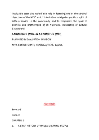 invaluable asset and would also help in fostering one of the cardinal
objectives of the NYSC which is to imbue in Nigerian youths a spirit of
selfless service to the community and to emphasize the spirit of
oneness and brotherhood of all Nigerians, irrespective of cultural
background.
F.N BALOGUN (MRS.) & A.K SOMEFUN (MR.)
PLANNING & EVALUATION DIVISION
N.Y.S.C DIRECTORATE HEADQUARTERS, LAGOS.
CONTENTS
Forward
Preface
CHAPTER 1
1. A BRIEF HISTORY OF HAUSA SPEAKING PEOPLE
 