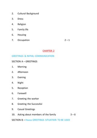 2. Cultural Background
3. Dress
4. Religion
5. Family life
6. Housing
7. Occupation 2 – 1
CHAPTER 2
GREETINGS & INITIAL COMMUNICATION
SECTION A – GREETINGS
1. Morning
2. Afternoon
3. Evening
4. Night
5. Reception
6. Farewell
7. Greeting the worker
8. Greeting the Successful
9. Casual Greetings
10. Asking about members of the family 3 – 6
SECTION B – Hausa GREETINGS SITUATION TO BE USED
 