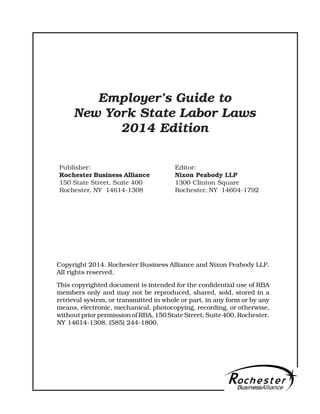 Publisher:
Rochester Business Alliance
150 State Street, Suite 400
Rochester, NY 14614-1308
Employer's Guide to
New York State Labor Laws
2014 Edition
Copyright 2014. Rochester Business Alliance and Nixon Peabody LLP.
All rights reserved.
This copyrighted document is intended for the confidential use of RBA
members only and may not be reproduced, shared, sold, stored in a
retrieval system, or transmitted in whole or part, in any form or by any
means, electronic, mechanical, photocopying, recording, or otherwise,
without prior permission of RBA, 150 State Street, Suite 400, Rochester,
NY 14614-1308, (585) 244-1800.
Editor:
Nixon Peabody LLP
1300 Clinton Square
Rochester, NY 14604-1792
 