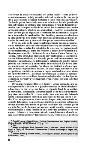relaciones de clase y estructuras del poder social —tanto político-
económico como racial y sexual— sobre el estado de la conciencia
de la gente en una situación histórica o socio-económica precisa»2
.
Entiendo que es demasiado para una sola frase. Pero la problemá-
tica subyacente es bastante más complicada. Trata de describir los
modos concretos por medio de los cuales los acuerdos estructurales
predominantes (y, añadiría yo, alienantes) —es decir, los modos bá-
sicos por los que se organizan y controlan las instituciones, las gen-
tes y los modos de producción, distribución y consumo— dominan
la vida cultural. Esto incluye las prácticas cotidianas, como las es-
cuelas, la enseñanza y los currículos que se encuentran en éllas 3
.
Creo que esto es de excepcional importancia cuando pensamos
en las relaciones entre el conocimiento abierto y encubierto que se
enseña en las escuelas, los principios de selección y organización de
ese conocimiento, así como los criterios y modos de evaluación uti-
lizados para «medir el éxito» de la enseñanza. Como Bernstein y
Young, entre otros, han mantenido provocativamente, la estructu-
ración del conocimiento y el símbolo que se realiza en nuestras ins-
tituciones educativas, está íntimamente relacionada con los princi-
pios de control social y cultural de una sociedad. En breve diré
algo más sobre este aspecto. Por ahora me limitaré a afirmar que
uno de nuestros problemas básicos, en cuanto que educadores y se-
res políticos, consiste en empezar a captar modos de entender cómo
los tipos de símbolos y
recursos culturales que las escuelas seleccio-
nan y organizan están dialécticamente relacionados con los tipos de
conciencia normativa y conceptual «requeridos» por una sociedad
estratificada.
Otros, especialmente Bowles y Gintis5
, se han centrado en la es-
cuela poniendo el énfasis en el papel económico de las instituciones
educativas. Se convierte, por tanto, en el punto focal de su análisis
la movilidad, la selección, la reproducción de la división del traba-
jo y otros resultados. Se ve a menudo como un elemento determi-
nante la manipulación económica consciente de los que tienen el po-
der. Pero aunque esto es, ciertamente, importante, sólo nos da un
aspecto del cuadro. La posición economicista nos da una valoración
menos adecuada del modo en que los resultados son creados por la
escuela. No puede iluminar plenamente cuáles son los mecanismos
de dominación y cómo funcionan en la actividad cotidiana de la vida
escolar. Además, si deseamos entender completamente el modo en
que las contradicciones y tensiones sociales, económicas y políticas
 