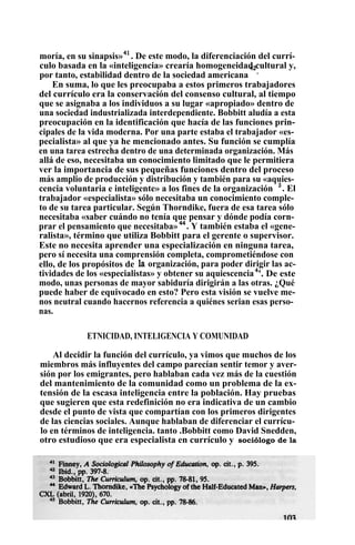 moría, en su sinapsis»41
. De este modo, la diferenciación del currí-
culo basada en la «inteligencia» crearía homogeneidad cultural y,
por tanto, estabilidad dentro de la sociedad americana
42
.
En suma, lo que les preocupaba a estos primeros trabajadores
del currículo era la conservación del consenso cultural, al tiempo
que se asignaba a los individuos a su lugar «apropiado» dentro de
una sociedad industrializada interdependiente. Bobbitt aludía a esta
preocupación en la identificación que hacía de las funciones prin-
cipales de la vida moderna. Por una parte estaba el trabajador «es-
pecialista» al que ya he mencionado antes. Su función se cumplía
en una tarea estrecha dentro de una determinada organización. Más
allá de eso, necesitaba un conocimiento limitado que le permitiera
ver la importancia de sus pequeñas funciones dentro del proceso
más amplio de producción y distribución y también para su «aquies-
cencia voluntaria e inteligente» a los fines de la organización 3
. El
trabajador «especialista» sólo necesitaba un conocimiento comple-
to de su tarea particular. Según Thorndike, fuera de esa tarea sólo
necesitaba «saber cuándo no tenía que pensar y dónde podía corn-
prar el pensamiento que necesitaba» 44
. Y también estaba el «gene-
ralista», término que utiliza Bobbitt para el gerente o supervisor.
Este no necesita aprender una especialización en ninguna tarea,
pero sí necesita una comprensión completa, comprometiéndose con
ello, de los propósitos de la organización, para poder dirigir las ac-
tividades de los «especialistas» y obtener su aquiescencia4
'. De este
modo, unas personas de mayor sabiduría dirigirán a las otras. ¿Qué
puede haber de equivocado en esto? Pero esta visión se vuelve me-
nos neutral cuando hacernos referencia a quiénes serian esas perso-
nas.
ETNICIDAD, INTELIGENCIA Y COMUNIDAD
Al decidir la función del currículo, ya vimos que muchos de los
miembros más influyentes del campo parecían sentir temor y aver-
sión por los emigrantes, pero hablaban cada vez más de la cuestión
del mantenimiento de la comunidad como un problema de la ex-
tensión de la escasa inteligencia entre la población. Hay pruebas
que sugieren que esta redefinición no era indicativa de un cambio
desde el punto de vista que compartían con los primeros dirigentes
de las ciencias sociales. Aunque hablaban de diferenciar el currícu-
lo en términos de inteligencia. tanto .Bobbitt como David Snedden,
otro estudioso que era especialista en currículo y sociólogo de la
 