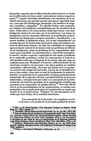 educación, sugerían que la diferenciación debía hacerse en térmi-
nos de diferencias de clase social y antecedentes étnicos respectiva-
mente4ó
. Cuando Thorndike identificaba a los miembros de la so-
ciedad americana que pensaba poseían una mayor capacidad natu-
ral y una más alta inteligencia, designaba a los hombres de nego-
cios, científicos y abogados47
. En aquellas fechas, estas ocupacio-
nes estaban casi totalmente monopolizadas por los miembros de la
clase. Tedia nativa. En consecuencia, había que buscar a los muy
inteligentes dentro de esta clase, no en las inferiores. Las masas no
inteligentes eran los elementos diferentes de la población, primor-
dialmente los inmigrantes europeos orientales y meridionales, y en
menor medida, la población negra. Así, lo que originalmente era
considerado por los intelectuales americanos como un problema cul-
tural de diferencias étnicas y de clase fue redefinido en el lenguaje
aparentemente neutral de la ciencia como un problema de diferen-
cia de inteligencia, como un problema de las «capacidades» dife-
rentes para contribuir a la maximización y control del conocimien-
to moral y técnico «experto», separando de este modo el problema
de su contenido económico y social. En consecuencia, el control so-
cial quedaba oculto por el lenguaje de la ciencia, algo que sigue su-
cediendo hasta hoy Mediante el control y diferenciación de los
currículos escolares, las personas y las clases podían ser también
controladas y diferenciadas. ¿Pero por qué hacían esto? Los prime-
ros teóricos del campo del currículo, a pesar de su identificaci n
con la clase media, veían cada vez más favorablemente la industria-
lización y la aparición de la corporación. Estaban particularmente
enamorados de la aparente eficacia y productividad de los procesos
industriales, e incorporaron por tanto a su concepción de la elabo-
ración del currículo los principios de la organización científica que
pensaban eran responsables de aquella eficacia 49
. Pero más allá de
esta fe en los procedimientos de las corporaciones, se sentían com-
prometidos con su modo jerárquico de organización en cuanto que
modelo de la sociedad misma. Podemos ver esto claramente en la
visión que tiene Finney de la sociedad americanas°
:
Esta concepción de la dirección y los seguidores nos lle-
va de nuevo a la noción de la jerarquía gradual de la inte-
 