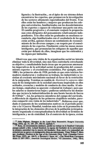 ligencia y la ilustración... en el ápice de ese sistema deben
encontrarse los expertos, que promueven la investigación
de los sectores altamente especializados del frente. Tras
ellos están los hombres y mujeres que produzcan los cole-
gios universitarios, familiarizados con los descubrimientos
de los expertos y capaces de relacionar una parte con otra.
El cambio progresivo y el constante reajuste lo proporcio-
nan estos dirigentes del pensamiento relativamente inde-
pendientes. Tras ellos están los graduados en enseñanza se-
cundaria, algo familiarizados con el vocabulario de los que
están arriba, quienes tienen un sentimiento de reconoci-
miento de los diversos campos y un respeto por el conoci-
miento de los expertos. Finalmente están las masas menos
inteligentes, que pronuncian los eslóganes de aquellos que
están por delante de ellos, imaginan que los entienden y
los siguen por imitación.
Obsérvese que esta visión de la organización social no intenta
eliminar toda la diversidad, sino más bien controlarla estrechando
su objetivo y canalizándola hacia áreas que no parezcan amenazar
los imperativos de la actividad social, la producción del «conoci-
miento experto» y el crecimiento económico. Por ejemplo, entre
1880 y los primeros años de 1920, período en que estos teóricos for-
madores maduraron y realizaron su trabajo, los industriales se re-
sistían al creciente movimiento nacional en favor de la restricción
de la emigración. Trataban en cambio de disminuir la supuesta ame-
naza de los inmigrantes de la sociedad americana inspirando en ellos
actitudes, creencias y modelos de conducta de clase media. Al mis-
mo tiempo, empleaban su aparente «voluntad de trabajar» para que
los salarios se mantuvieran bajos y pudieran satisfacerse las deman-
das que tuviera la industrialización de una fuente barata de fuerza
de trabajos
'. Así, los primeros miembros del campo del currículo,
a diferencia de algunos de los primeros científicos sociales, pare-
cían compartir esta visión de los industriales52
. Debieron creer que,
dado el aumento de los sentimientos nativos en el período poste-
rior a la I Guerra Mundial, tendrían más éxito en la promoción de
la integración de los elementos diversos de la población jerárquica-
mente organizada si conceptualizaban la diversidad en términos de
inteligencia y no de etnicidad. En el contexto de la época, creían
 