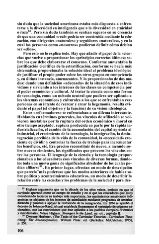 sin duda que la sociedad americana estaba más dispuesta a enfren-
tarse a la diversidad en inteligencia que a la diversidad en etnicidad
o raza53
. Pero sin duda también se sentían seguros en su creencia
de que una comunidad «real» podría ser construida mediante la edu-
cación, con dirigentes «naturales» y seguidores «naturales», y en la
cual las personas como «nosotros» pudieran definir cómo debían
ser «ellos».
Pero esto no lo explica todo. Hay que añadir el papel de la «cien-
cia» que vuelve a proporcionar los «principios correctos últimos» so-
bre los que debe elaborarse el consenso. Conforme aumentaba la
justificación científica de la estratificación, conforme se hacía más
sistemática, proporcionaba la solución ideal al problema ideológico
de justificar el propio poder sobre los otros grupos en competencia
y, en última instancia, amenazantes. Y lo proporcionaba de dos mo-
dos: dando una definición «adecuada» de la situación de esos indi-
viduos y sirviendo a los intereses de las clases en competencia por
el poder económico y cultural. Al tratar la ciencia como una forma
de tecnología, como un método neutral que pudiera ser aplicado a
los sistemas económicos y culturales a los que se enfrentaban esas
personas en su intento de recrear y crear la hegemonía, resulta evi-
dente el papel (el objetivo y la función) de su visión ideológica.
Estos «reformadores» se enfrentaban a un dilema interesante.
Hablando en términos generales, los vínculos de afiliación se vol-
vieron inestables por la ruptura del orden económico y moral en
otro tiempo aceptado; ruptura producida en parte por la rápida in-
dustrialización, el cambio de la acumulación del capital agrícola al
industrial, el crecimiento de la tecnología, la inmigración, la desin-
tegración percibida de la vida de la comunidad, la «necesidad» cre-
ciente de dividir y controlar la fuerza de trabajo para incrementar
los beneficios, etc. Era preciso reconstituir de nuevo, a menudo so-
bre nuevos cimientos, los significados que proveen los vínculos en-
tre las personas. El lenguaje de la ciencia y la tecnología propor-
cionaban a los educadores esos vínculos de diversas formas, dándo-
les toda una nueva gama de significados alrededor de los cuales po-
dían afiliarse54
. En primer lugar, ofrecían un modo de descripción
que parecía—
más poderoso que los modos anteriores de hablar so-
bre política y acontecimientos educativos, un modo de describir la
relación entre las escuelas y los problemas de la sociedad y para des-
 