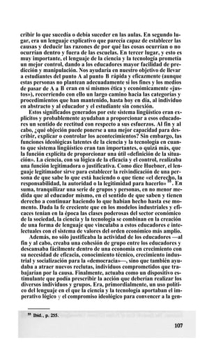 cribir lo que sucedía o debía suceder en las aulas. En segundo lu-
gar, era un lenguaje explicativo que parecía capaz de establecer las
causas y deducir las razones de por qué las cosas ocurrían o no
ocurrían dentro y fuera de las escuelas. En tercer lugar, y esto es
muy importante, el lenguaje de la ciencia y la tecnología prometía
un mejor control, dando a los educadores mayor facilidad de pre-
dicción y manipulación. Nos ayudaría en nuestro objetivo de llevar
a estudiantes del punto A al punto B rápida y eficazmente (aunque
estas personas no plantean adecuadamente si los fines y los medios
de pasar de A a B eran en sí mismos ética y económicamente «jus-
tos»), recorriendo con ello un largo camino hacia las categorías y
procedimientos que han mantenido, hasta hoy en día, al individuo
en abstracto y al educador y el estudiante sin conexión.
Estos significados generados por este sistema lingüístico eran ex-
plicitos y probablemente ayudaban a proporcionar a esos educado-
res un sentido de rectitud con respecto a sus esfuerzos. Al fin y al
cabo, ¿qué objeción puede ponerse a una mejor capacidad para des-
cribir, explicar o controlar los acontecimientos? Sin embargo, las
funciones ideológicas latentes de la ciencia y la tecnología en cuan-
to que sistema lingüístico eran tan importantes, o quizá más, que
la función explícita de proporcionar una útil «definición de la situa-
ción». La ciencia, con su lógica de la eficacia y el control, realizaba
una función legitimadora o justificativa. Como dice Huebner, el len-
guaje legitimador sirve para establecer la reivindicación de una per-
sona de que sabe lo que está haciendo o que tiene «el derecho, la
responsabilidad, la autoridad o la legitimidad para hacerlo» 55
. En
suma, tranquilizar una serie de grupos y personas, en no menor me-
dida que al educador mismo, en el sentido de que saben y tienen
derecho a continuar haciendo lo que habían hecho hasta ese mo-
mento. Dada la fe creciente que en los modelos industriales y efi-
caces tenían en la época las clases poderosas del sector económico
de la sociedad, la ciencia y la tecnología se combinan en la creación
de una forma de lenguaje que vinculaba a estos educadores e inte-
lectuales con el sistema de valores del orden económico más amplio.
Además, no sólo justificaba la actividad de los educadores —al
fin y al cabo, creaba una cohesión de grupo entre los educadores y
descansaba fácilmente dentro de una economía en crecimiento con
su necesidad de eficacia, conocimiento técnico, crecimiento indus-
trial y socialización para la «democracia»—, sino que también ayu-
daba a atraer nuevos reclutas, individuos comprometidos que tra-
bajarían por la causa. Finalmente, actuaba como un dispositivo es-
timulante que podía prescribir la acción que deberían realizar los
diversos individuos y grupos. Era, primordialmente, un uso políti-
co del lenguaje en el que la ciencia y la tecnología aportaban el im-
perativo lógico y el compromiso ideológico para convencer a la gen-
 